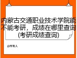 内蒙古交通职业技术学院能不能考研，成绩在哪里查询(考研成绩查询)