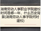 湖南劳动人事职业学院建校时间是哪一年，什么历史背景(湖南劳动人事学院何时建校)