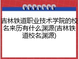 吉林铁道职业技术学院的校名来历有什么渊源(吉林铁道校名渊源)