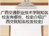 广西交通职业技术学院知名校友有哪些，校史介绍(广西交院知名校友校史)