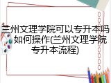 兰州文理学院可以专升本吗，如何操作(兰州文理学院专升本流程)