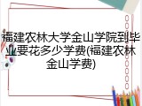 福建农林大学金山学院到毕业要花多少学费(福建农林金山学费)