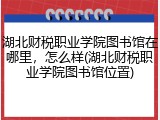 湖北财税职业学院图书馆在哪里，怎么样(湖北财税职业学院图书馆位置)