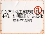 广东石油化工学院可以专升本吗，如何操作(广东石化专升本流程)
