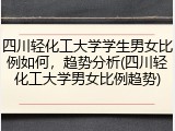 四川轻化工大学学生男女比例如何，趋势分析(四川轻化工大学男女比例趋势)