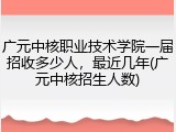 广元中核职业技术学院一届招收多少人，最近几年(广元中核招生人数)