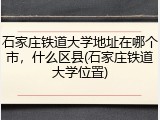 石家庄铁道大学地址在哪个市，什么区县(石家庄铁道大学位置)