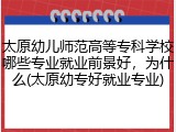 太原幼儿师范高等专科学校哪些专业就业前景好，为什么(太原幼专好就业专业)
