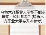 乌鲁木齐职业大学能不能专接本，如何参考？(乌鲁木齐职业大学专升本参考)