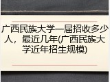 广西民族大学一届招收多少人，最近几年(广西民族大学近年招生规模)