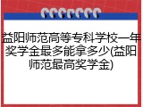 益阳师范高等专科学校一年奖学金最多能拿多少(益阳师范最高奖学金)