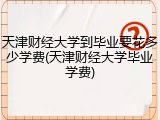 天津财经大学到毕业要花多少学费(天津财经大学毕业学费)