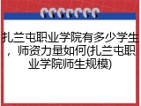 扎兰屯职业学院有多少学生，师资力量如何(扎兰屯职业学院师生规模)