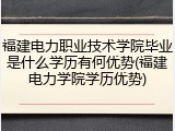 福建电力职业技术学院毕业是什么学历有何优势(福建电力学院学历优势)