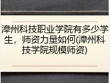 漳州科技职业学院有多少学生，师资力量如何(漳州科技学院规模师资)
