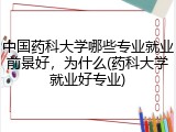 中国药科大学哪些专业就业前景好，为什么(药科大学就业好专业)
