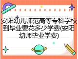 安阳幼儿师范高等专科学校到毕业要花多少学费(安阳幼师毕业学费)