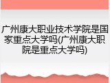 广州康大职业技术学院是国家重点大学吗(广州康大职院是重点大学吗)