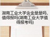 湖南工业大学含金量量吗，值得报吗(湖南工业大学值得报考吗)