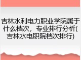 吉林水利电力职业学院属于什么档次，专业排行分析(吉林水电职院档次排行)