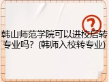 韩山师范学院可以进校后转专业吗？(韩师入校转专业)