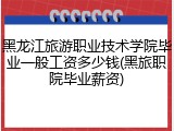 黑龙江旅游职业技术学院毕业一般工资多少钱(黑旅职院毕业薪资)