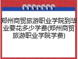 郑州商贸旅游职业学院到毕业要花多少学费(郑州商贸旅游职业学院学费)