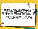 广西物流职业技术学院毕业是什么学历有何优势(广西物流职院学历优势)
