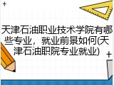 天津石油职业技术学院有哪些专业，就业前景如何(天津石油职院专业就业)