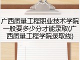 广西质量工程职业技术学院一般要多少分才能录取(广西质量工程学院录取线)