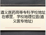 遵义医药高等专科学校地址在哪里，学校地理位置(遵义医专地址)
