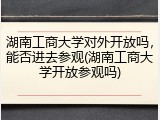 湖南工商大学对外开放吗，能否进去参观(湖南工商大学开放参观吗)