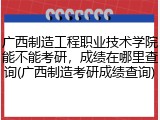 广西制造工程职业技术学院能不能考研，成绩在哪里查询(广西制造考研成绩查询)