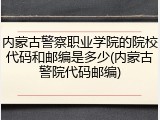 内蒙古警察职业学院的院校代码和邮编是多少(内蒙古警院代码邮编)