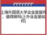 上海外国语大学含金量量吗，值得报吗(上外含金量如何)