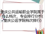 重庆公共运输职业学院属于什么档次，专业排行分析(重庆公运学院档次排行)