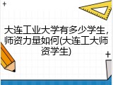 大连工业大学有多少学生，师资力量如何(大连工大师资学生)