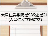 天津仁爱学院是985还是211(天津仁爱学院层次)