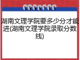 湖南文理学院要多少分才能进(湖南文理学院录取分数线)