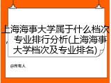 上海海事大学属于什么档次，专业排行分析(上海海事大学档次及专业排名)