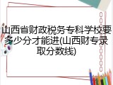 山西省财政税务专科学校要多少分才能进(山西财专录取分数线)