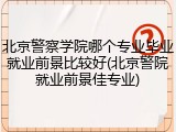 北京警察学院哪个专业毕业就业前景比较好(北京警院就业前景佳专业)