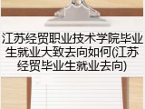 江苏经贸职业技术学院毕业生就业大致去向如何(江苏经贸毕业生就业去向)