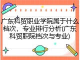 广东科贸职业学院属于什么档次，专业排行分析(广东科贸职院档次与专业)