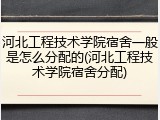 河北工程技术学院宿舍一般是怎么分配的(河北工程技术学院宿舍分配)