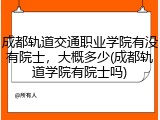 成都轨道交通职业学院有没有院士，大概多少(成都轨道学院有院士吗)