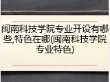 闽南科技学院专业开设有哪些,特色在哪(闽南科技学院专业特色)