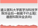 遵义医科大学医学与科技学院毕业后一般能干什么呢(遵医科院毕业去向)