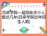 吕梁学院一届招收多少人，最近几年(吕梁学院近年招生人数)