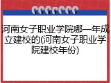 河南女子职业学院哪一年成立建校的(河南女子职业学院建校年份)
